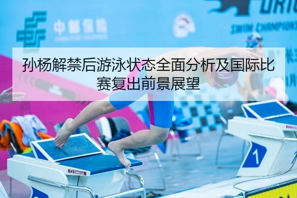 孙杨解禁后游泳状态全面分析及国际比赛复出前景展望